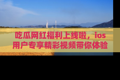 吃瓜网红福利上线啦，ios用户专享精彩视频带你体验乐趣！