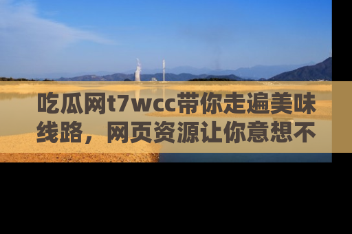 吃瓜网t7wcc带你走遍美味线路，网页资源让你意想不到！