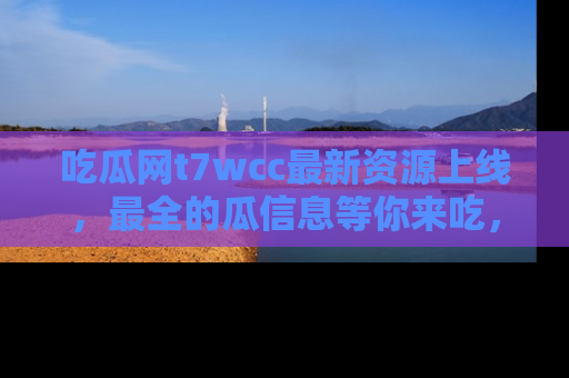 吃瓜网t7wcc最新资源上线，最全的瓜信息等你来吃，快来围观！