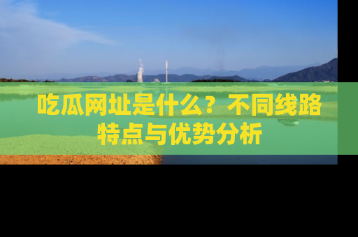 吃瓜网址是什么？不同线路特点与优势分析