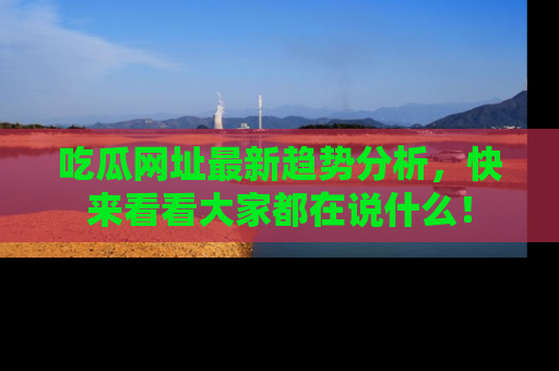 吃瓜网址最新趋势分析，快来看看大家都在说什么！
