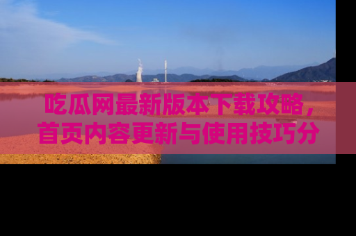 吃瓜网最新版本下载攻略，首页内容更新与使用技巧分享