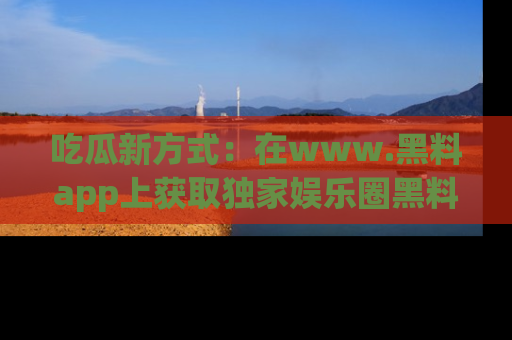 吃瓜新方式:在www.黑料app上获取独家娱乐圈黑料信息