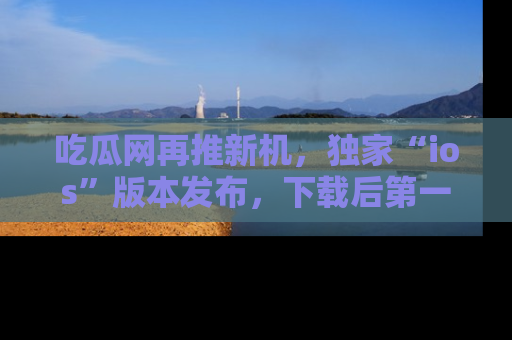 吃瓜网再推新机，独家“ios”版本发布，下载后第一时间获取热点吃瓜信息！