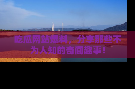 吃瓜网站爆料，分享那些不为人知的奇闻趣事！