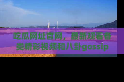 吃瓜网址官网，最新观看各类精彩视频和八卦gossip