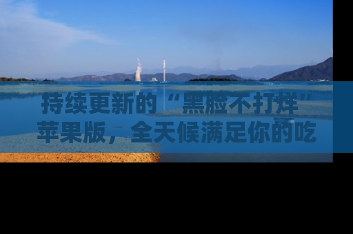 持续更新的“黑脸不打烊”苹果版,全天候满足你的吃瓜需求!