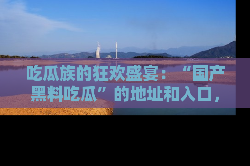 吃瓜族的狂欢盛宴:“国产黑料吃瓜”的地址和入口,让你尽情享受流行文化!
