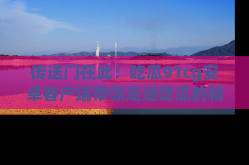 传送门在此！吃瓜91cg安卓客户端带你走进吃瓜的精彩世界