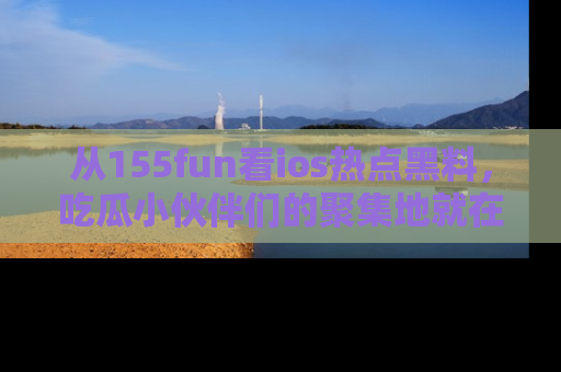 从155fun看ios热点黑料，吃瓜小伙伴们的聚集地就在这里！