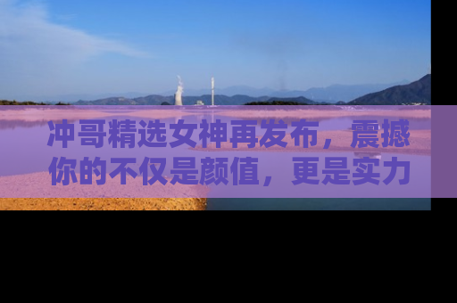 冲哥精选女神再发布，震撼你的不仅是颜值，更是实力！