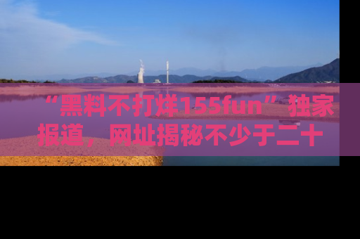 “黑料不打烊155fun”独家报道，网址揭秘不少于二十条惊人黑料新闻！
