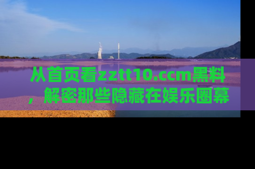 从首页看zztt10.ccm黑料，解密那些隐藏在娱乐圈幕后的丑闻故事！