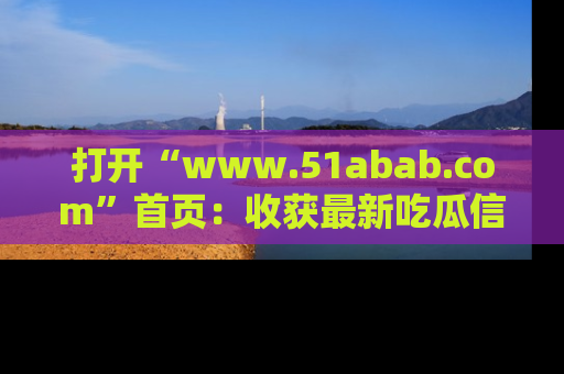 打开“www.51abab.com”首页：收获最新吃瓜信息，成为圈内明星动态达人！