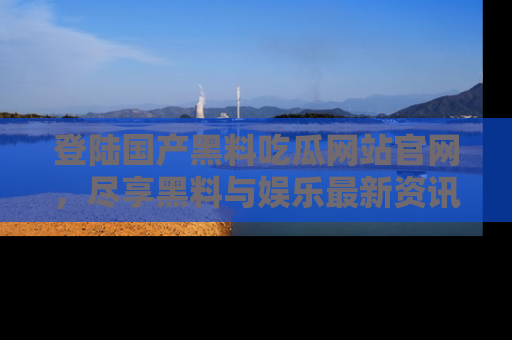 登陆国产黑料吃瓜网站官网，尽享黑料与娱乐最新资讯
