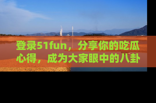 登录51fun，分享你的吃瓜心得，成为大家眼中的八卦专家！