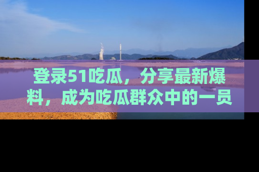 登录51吃瓜，分享最新爆料，成为吃瓜群众中的一员！