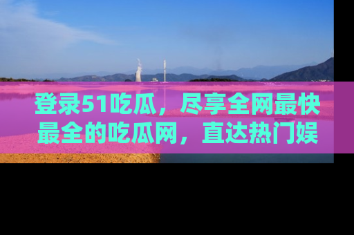 登录51吃瓜，尽享全网最快最全的吃瓜网，直达热门娱乐新闻！