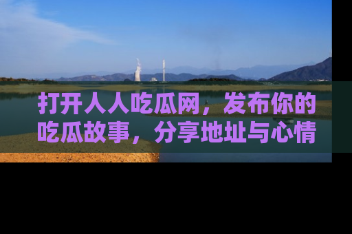 打开人人吃瓜网，发布你的吃瓜故事，分享地址与心情！
