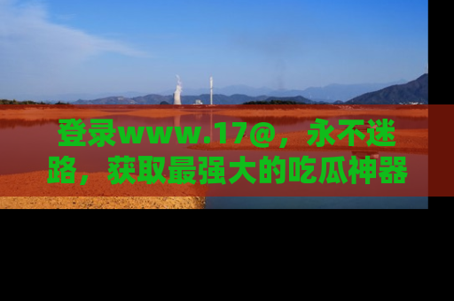 登录www.17@，永不迷路，获取最强大的吃瓜神器，解锁娱乐新动态。