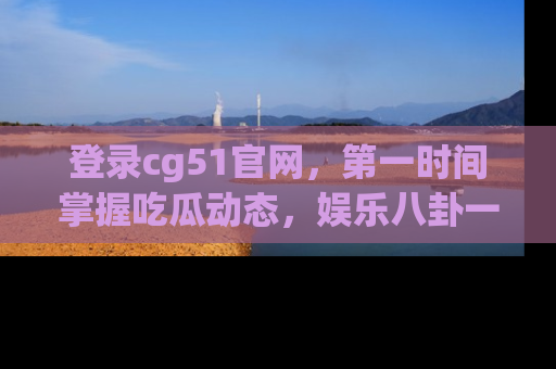 登录cg51官网，第一时间掌握吃瓜动态，娱乐八卦一网打尽！