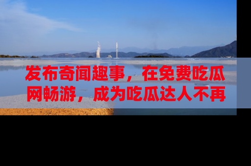 发布奇闻趣事,在免费吃瓜网畅游,成为吃瓜达人不再是梦!