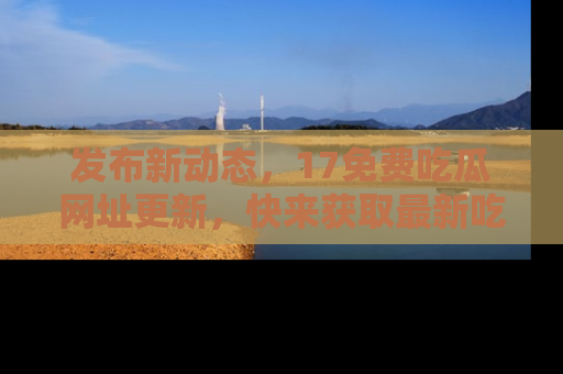 发布新动态，17免费吃瓜网址更新，快来获取最新吃瓜信息哦！