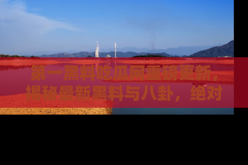 第一黑料吃瓜网重磅更新,揭秘最新黑料与八卦,绝对不容错过