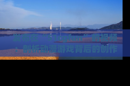 发布在“51cgfun”的视频:剖析动漫游戏背后的创作故事与文化意蕴!