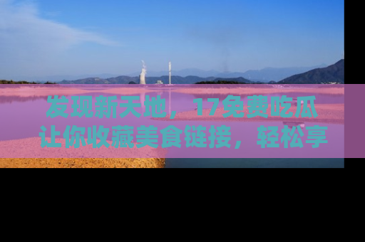 发现新天地,17免费吃瓜让你收藏美食链接,轻松享受美好生活