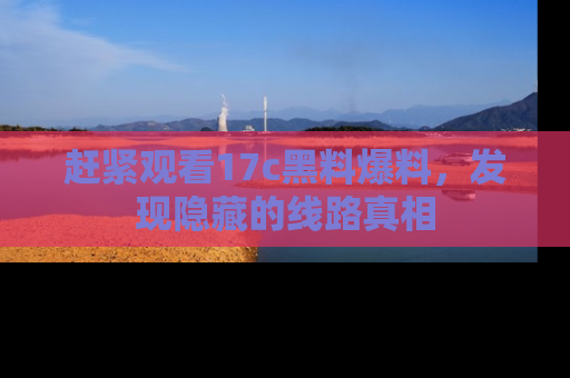 赶紧观看17c黑料爆料，发现隐藏的线路真相