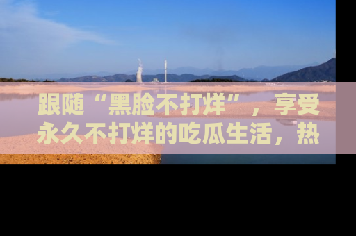 跟随“黑脸不打烊”,享受永久不打烊的吃瓜生活,热辣八卦不断