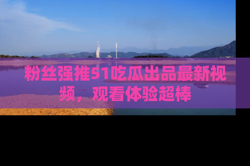 粉丝强推51吃瓜出品最新视频,观看体验超棒