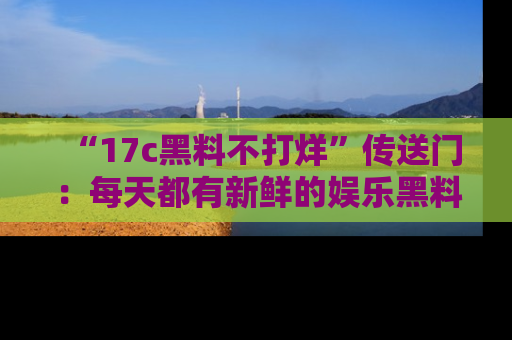 “17c黑料不打烊”传送门：每天都有新鲜的娱乐黑料等你来揭秘！