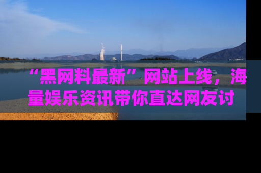 “黑网料最新”网站上线，海量娱乐资讯带你直达网友讨论的中心！
