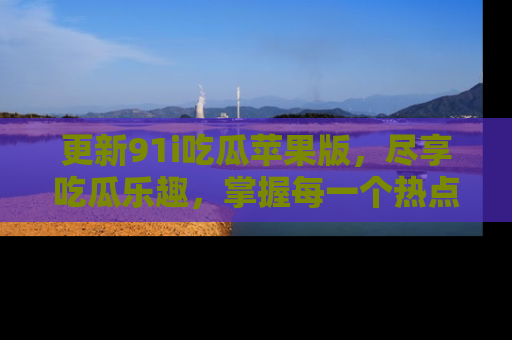 更新91i吃瓜苹果版,尽享吃瓜乐趣,掌握每一个热点话题