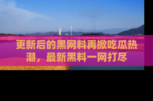 更新后的黑网料再掀吃瓜热潮,最新黑料一网打尽