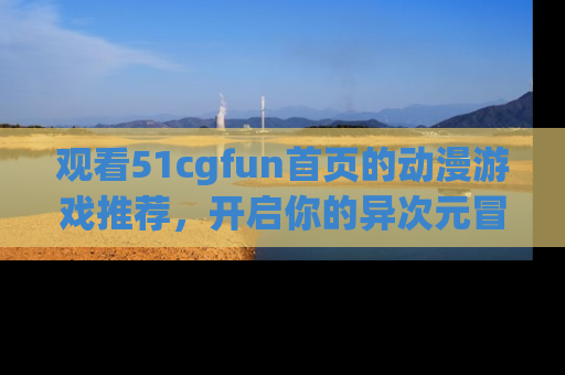 观看51cgfun首页的动漫游戏推荐，开启你的异次元冒险之旅！