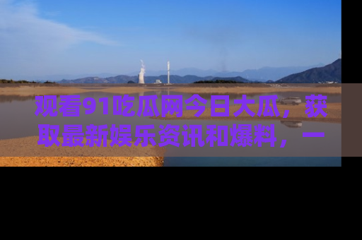 观看91吃瓜网今日大瓜，获取最新娱乐资讯和爆料，一起来围观！