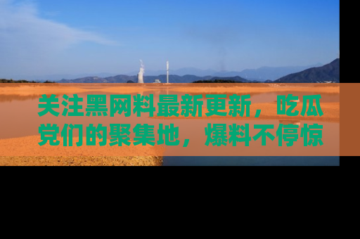 关注黑网料最新更新，吃瓜党们的聚集地，爆料不停惊喜连连！