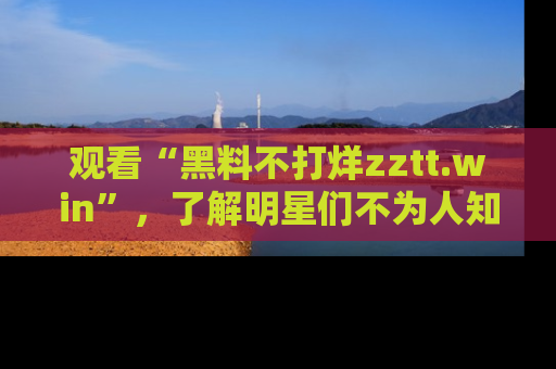 观看“黑料不打烊zztt.win”，了解明星们不为人知的黑料内幕