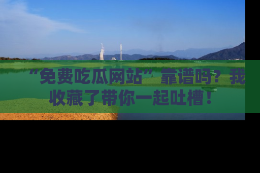 “免费吃瓜网站”靠谱吗？我收藏了带你一起吐槽！