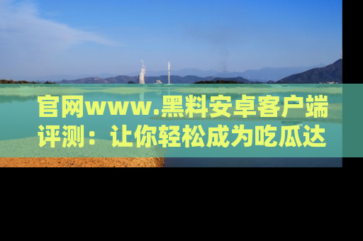 官网www.黑料安卓客户端评测：让你轻松成为吃瓜达人！
