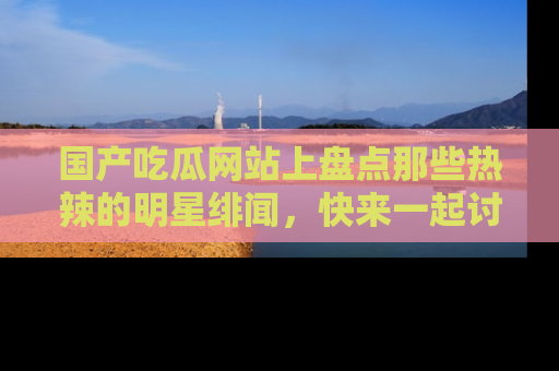 国产吃瓜网站上盘点那些热辣的明星绯闻，快来一起讨论吧！
