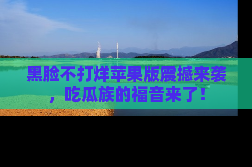 黑脸不打烊苹果版震撼来袭，吃瓜族的福音来了！