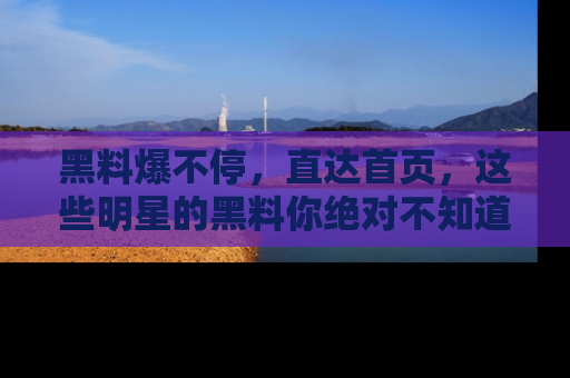黑料爆不停，直达首页，这些明星的黑料你绝对不知道！