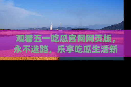 观看五一吃瓜官网网页版，永不迷路，乐享吃瓜生活新方式