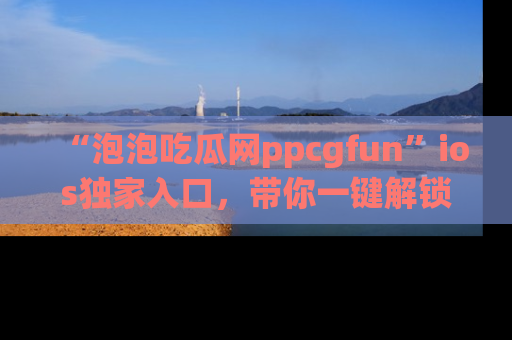 “泡泡吃瓜网ppcgfun”ios独家入口，带你一键解锁最新娱乐资讯，快来吃瓜！