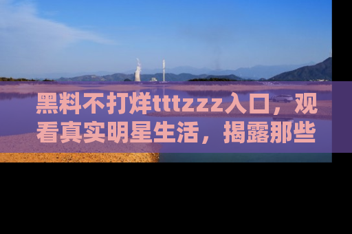 黑料不打烊tttzzz入口，观看真实明星生活，揭露那些不为人知的真相