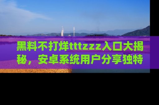 黑料不打烊tttzzz入口大揭秘，安卓系统用户分享独特的获取方式！